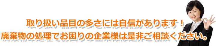 取り扱い品目の多さには自信があります！廃棄物処分でお困りの企業様は是非ご相談ください。